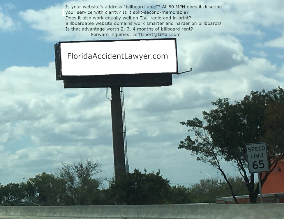 Hypothetical FloridaAccidentLawyer.com Billboard with inscription Is your website address billboard-able? At 80 MPH does it describe your service with clarity? Is it split-second-memorable? Does it also work equally well on T.V., radio and in print? Billboardable website domains work harder on billboards! Is that advantage worth 2, 3, 4 months rent? Forward inquiries to JeffLibert@Gmail.com